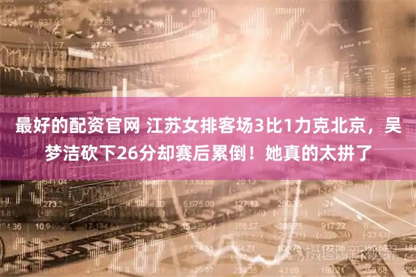 最好的配资官网 江苏女排客场3比1力克北京，吴梦洁砍下26分却赛后累倒！她真的太拼了
