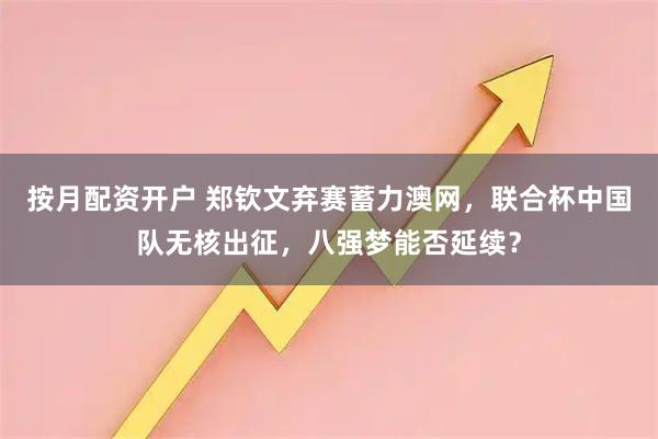 按月配资开户 郑钦文弃赛蓄力澳网，联合杯中国队无核出征，八强梦能否延续？