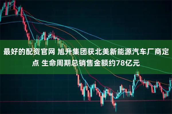 最好的配资官网 旭升集团获北美新能源汽车厂商定点 生命周期总销售金额约78亿元