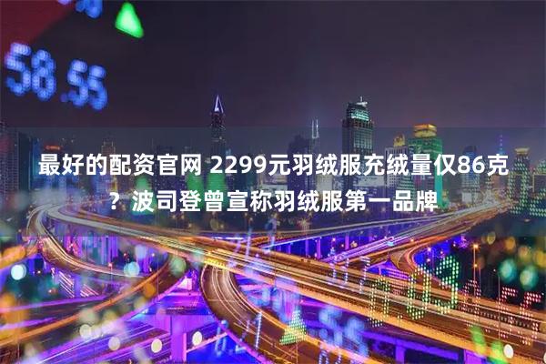 最好的配资官网 2299元羽绒服充绒量仅86克？波司登曾宣称羽绒服第一品牌