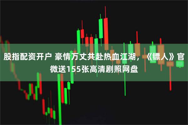 股指配资开户 豪情万丈共赴热血江湖，《镖人》官微送155张高清剧照网盘