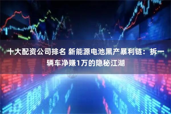 十大配资公司排名 新能源电池黑产暴利链：拆一辆车净赚1万的隐秘江湖