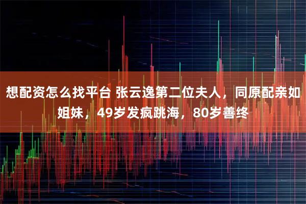 想配资怎么找平台 张云逸第二位夫人，同原配亲如姐妹，49岁发疯跳海，80岁善终