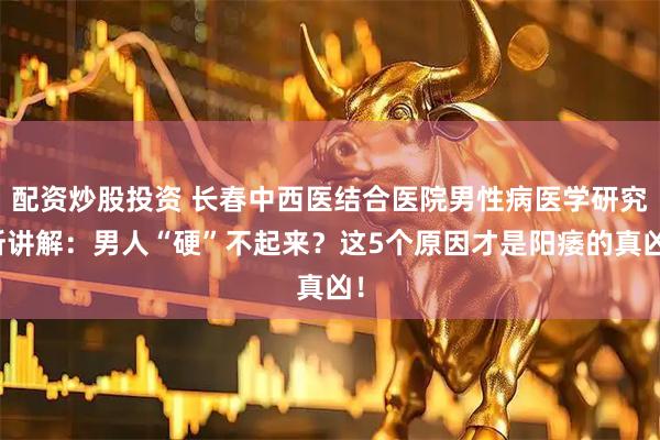 配资炒股投资 长春中西医结合医院男性病医学研究所讲解：男人“硬”不起来？这5个原因才是阳痿的真凶！