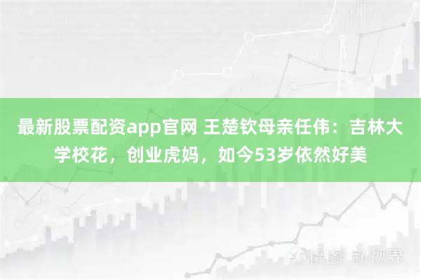 最新股票配资app官网 王楚钦母亲任伟：吉林大学校花，创业虎妈，如今53岁依然好美