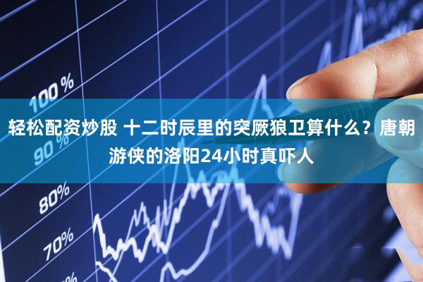轻松配资炒股 十二时辰里的突厥狼卫算什么？唐朝游侠的洛阳24小时真吓人