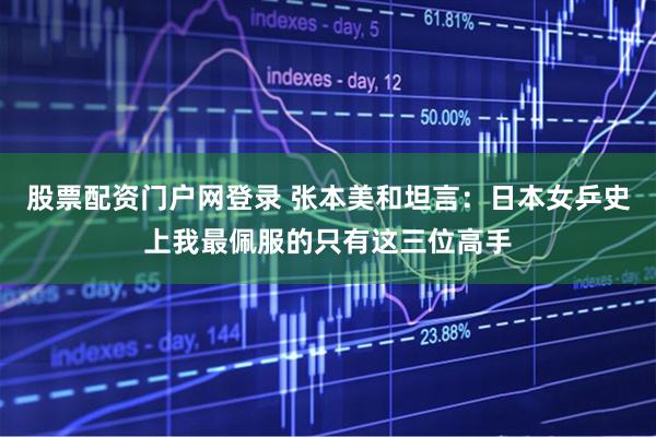 股票配资门户网登录 张本美和坦言：日本女乒史上我最佩服的只有这三位高手