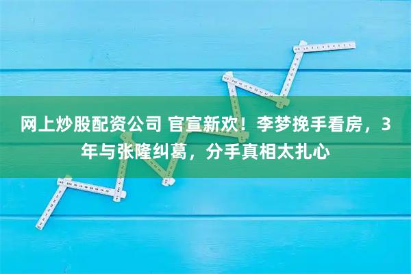 网上炒股配资公司 官宣新欢！李梦挽手看房，3年与张隆纠葛，分手真相太扎心