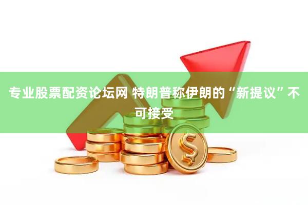 专业股票配资论坛网 特朗普称伊朗的“新提议”不可接受