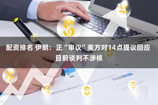 配资排名 伊朗：正“审议”美方对14点提议回应 目前谈判不涉核