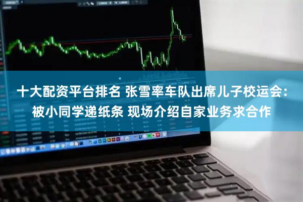 十大配资平台排名 张雪率车队出席儿子校运会：被小同学递纸条 现场介绍自家业务求合作