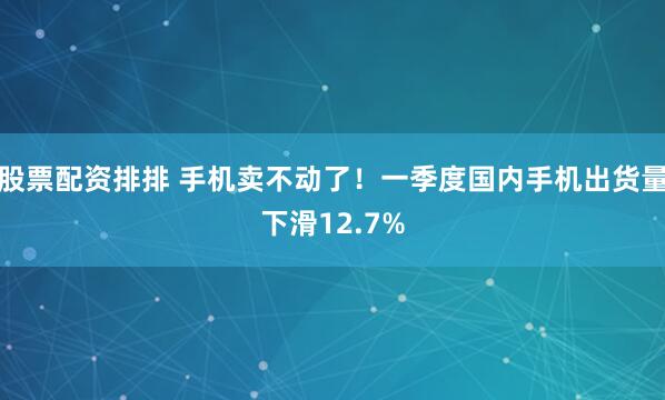 股票配资排排 手机卖不动了！一季度国内手机出货量下滑12.7%
