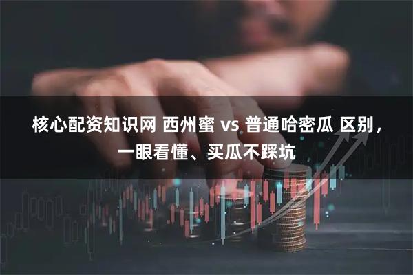 核心配资知识网 西州蜜 vs 普通哈密瓜 区别，一眼看懂、买瓜不踩坑